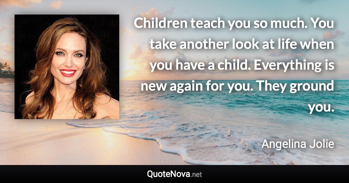 Children teach you so much. You take another look at life when you have a child. Everything is new again for you. They ground you. - Angelina Jolie quote