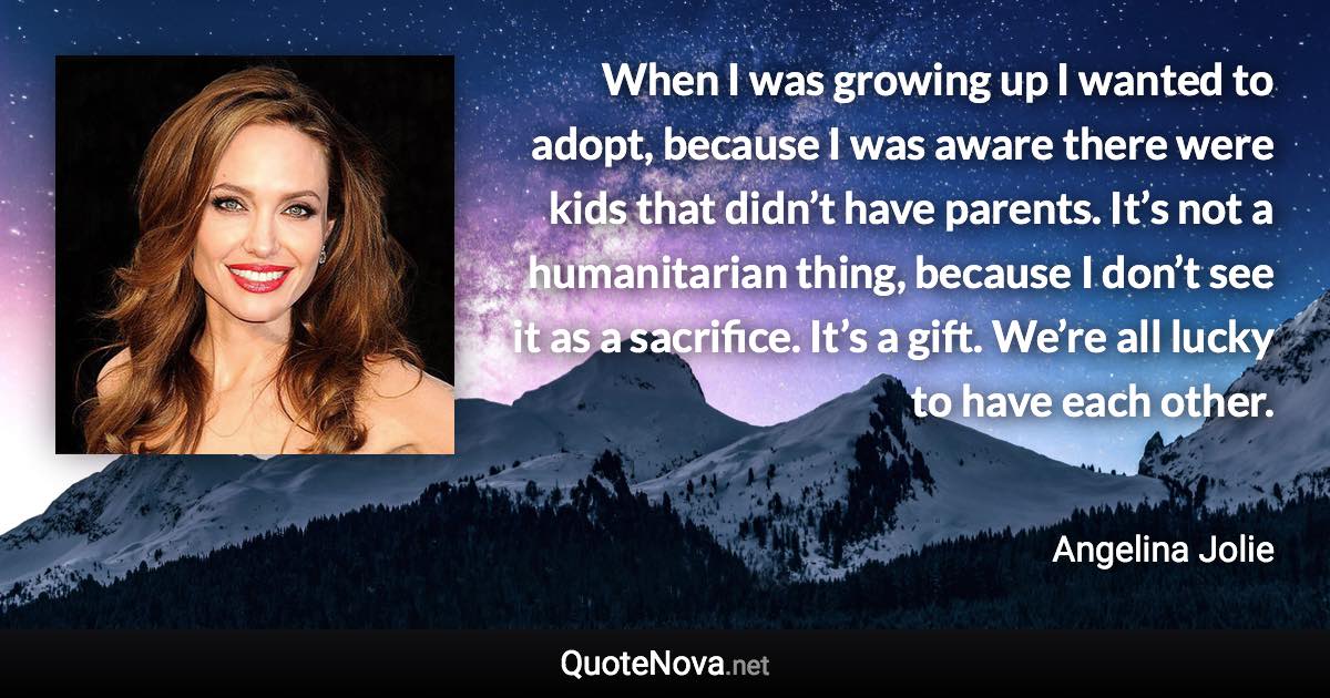 When I was growing up I wanted to adopt, because I was aware there were kids that didn’t have parents. It’s not a humanitarian thing, because I don’t see it as a sacrifice. It’s a gift. We’re all lucky to have each other. - Angelina Jolie quote