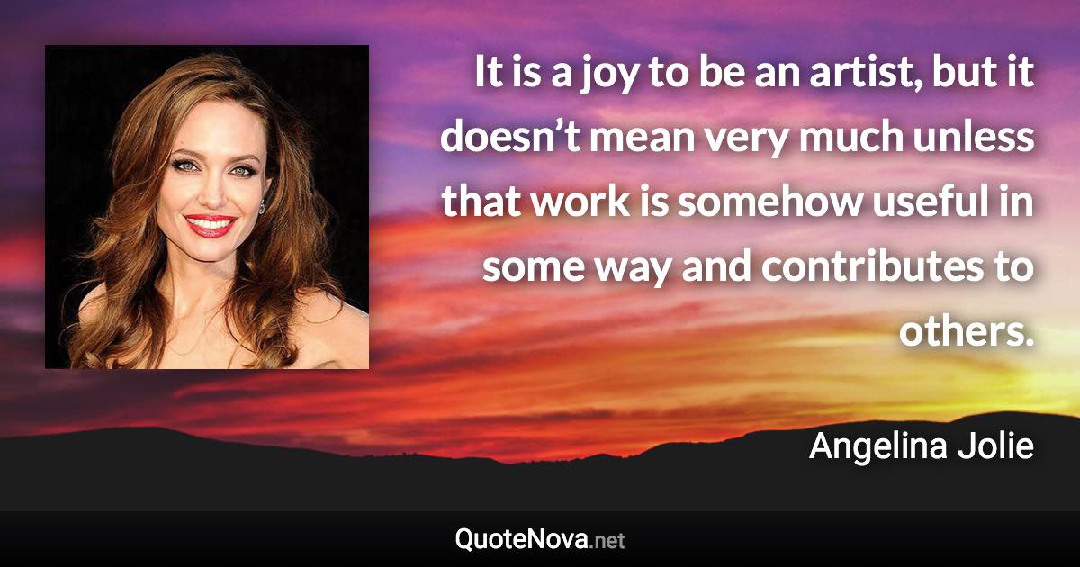 It is a joy to be an artist, but it doesn’t mean very much unless that work is somehow useful in some way and contributes to others. - Angelina Jolie quote