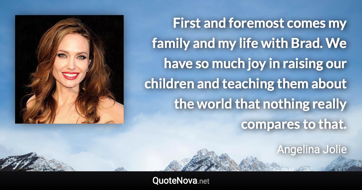 First and foremost comes my family and my life with Brad. We have so much joy in raising our children and teaching them about the world that nothing really compares to that. - Angelina Jolie quote