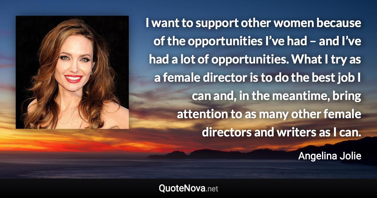 I want to support other women because of the opportunities I’ve had – and I’ve had a lot of opportunities. What I try as a female director is to do the best job I can and, in the meantime, bring attention to as many other female directors and writers as I can. - Angelina Jolie quote