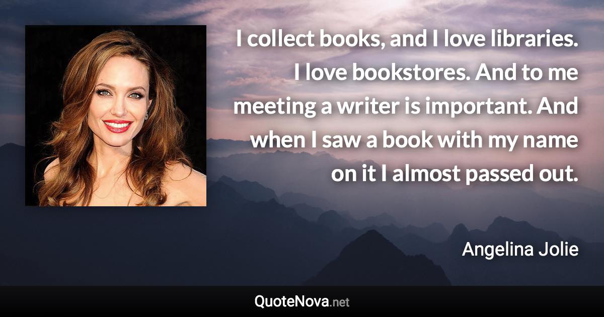 I collect books, and I love libraries. I love bookstores. And to me meeting a writer is important. And when I saw a book with my name on it I almost passed out. - Angelina Jolie quote