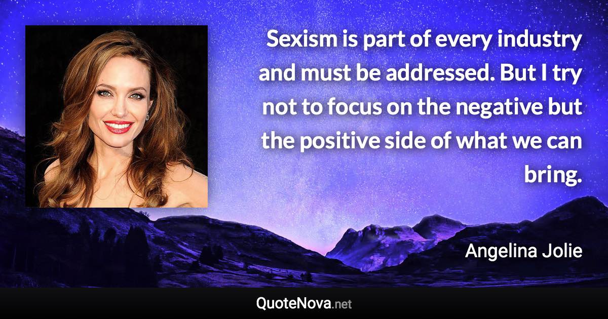 Sexism is part of every industry and must be addressed. But I try not to focus on the negative but the positive side of what we can bring. - Angelina Jolie quote