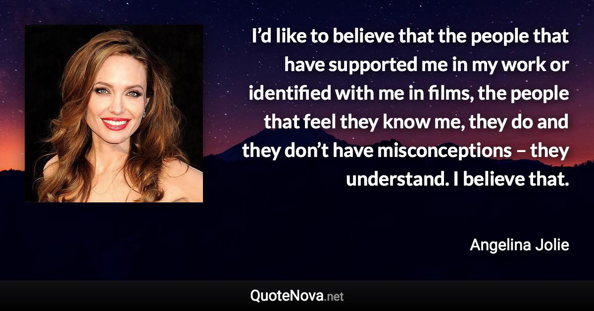 I’d like to believe that the people that have supported me in my work or identified with me in films, the people that feel they know me, they do and they don’t have misconceptions – they understand. I believe that. - Angelina Jolie quote