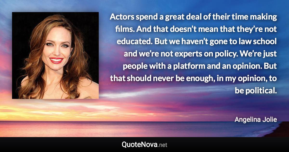 Actors spend a great deal of their time making films. And that doesn’t mean that they’re not educated. But we haven’t gone to law school and we’re not experts on policy. We’re just people with a platform and an opinion. But that should never be enough, in my opinion, to be political. - Angelina Jolie quote