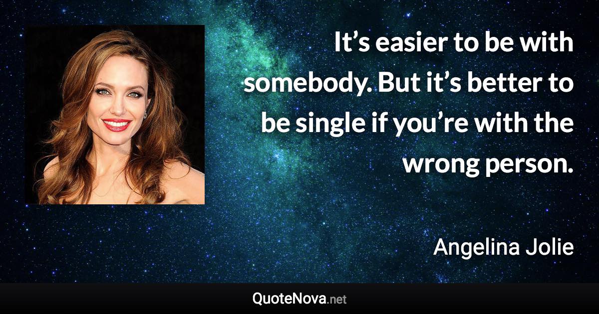 It’s easier to be with somebody. But it’s better to be single if you’re with the wrong person. - Angelina Jolie quote