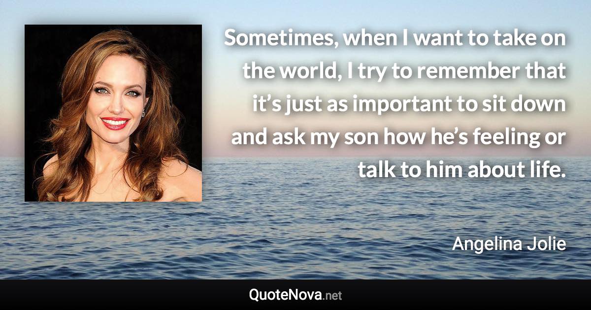 Sometimes, when I want to take on the world, I try to remember that it’s just as important to sit down and ask my son how he’s feeling or talk to him about life. - Angelina Jolie quote