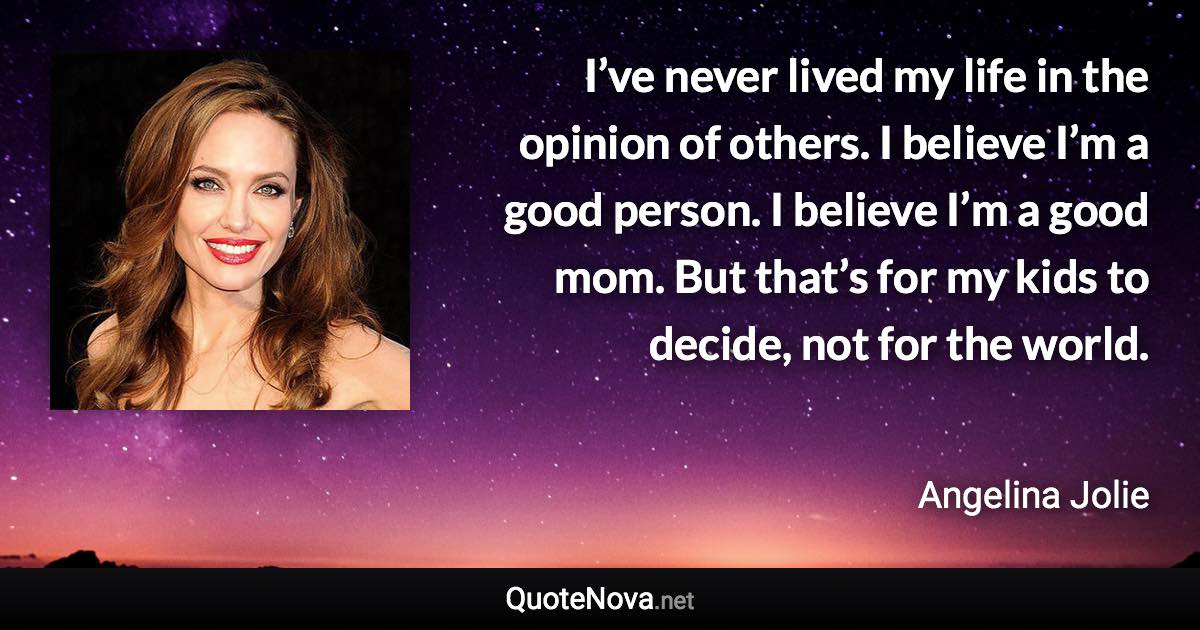 I’ve never lived my life in the opinion of others. I believe I’m a good person. I believe I’m a good mom. But that’s for my kids to decide, not for the world. - Angelina Jolie quote