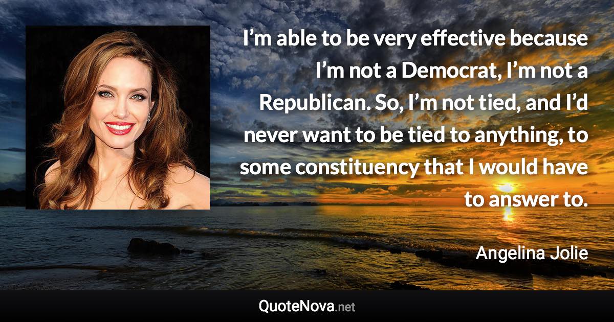 I’m able to be very effective because I’m not a Democrat, I’m not a Republican. So, I’m not tied, and I’d never want to be tied to anything, to some constituency that I would have to answer to. - Angelina Jolie quote