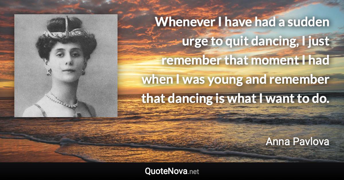 Whenever I have had a sudden urge to quit dancing, I just remember that moment I had when I was young and remember that dancing is what I want to do. - Anna Pavlova quote