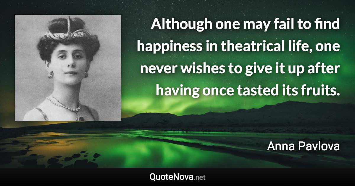 Although one may fail to find happiness in theatrical life, one never wishes to give it up after having once tasted its fruits. - Anna Pavlova quote