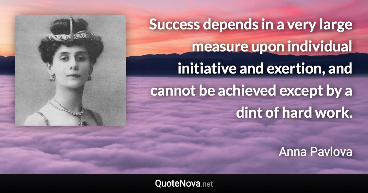 Success depends in a very large measure upon individual initiative and exertion, and cannot be achieved except by a dint of hard work. - Anna Pavlova quote