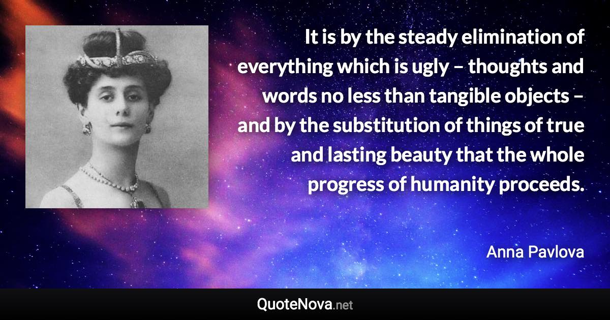 It is by the steady elimination of everything which is ugly – thoughts and words no less than tangible objects – and by the substitution of things of true and lasting beauty that the whole progress of humanity proceeds. - Anna Pavlova quote