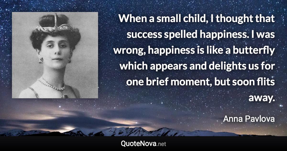 When a small child, I thought that success spelled happiness. I was wrong, happiness is like a butterfly which appears and delights us for one brief moment, but soon flits away. - Anna Pavlova quote