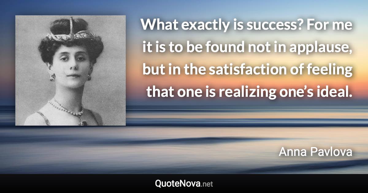 What exactly is success? For me it is to be found not in applause, but in the satisfaction of feeling that one is realizing one’s ideal. - Anna Pavlova quote