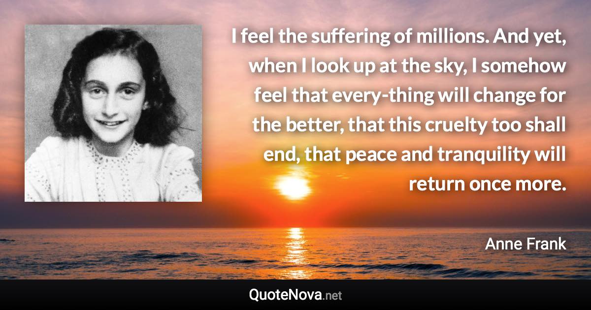 I feel the suffering of millions. And yet, when I look up at the sky, I somehow feel that every-thing will change for the better, that this cruelty too shall end, that peace and tranquility will return once more. - Anne Frank quote