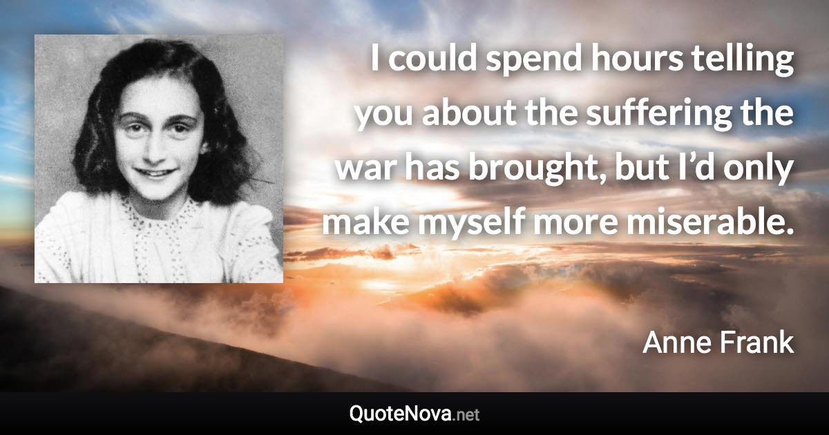 I could spend hours telling you about the suffering the war has brought, but I’d only make myself more miserable. - Anne Frank quote