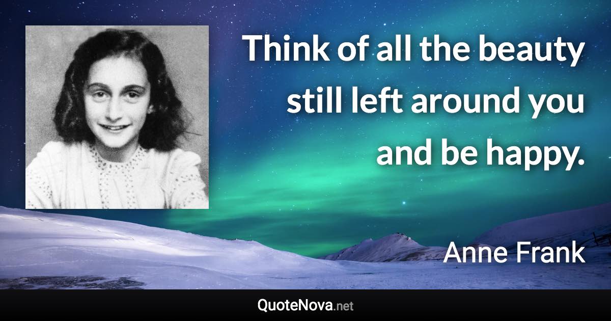 Think of all the beauty still left around you and be happy. - Anne Frank quote