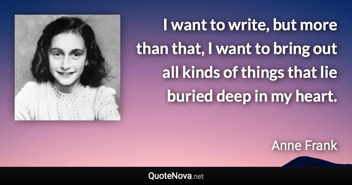 I want to write, but more than that, I want to bring out all kinds of things that lie buried deep in my heart. - Anne Frank quote