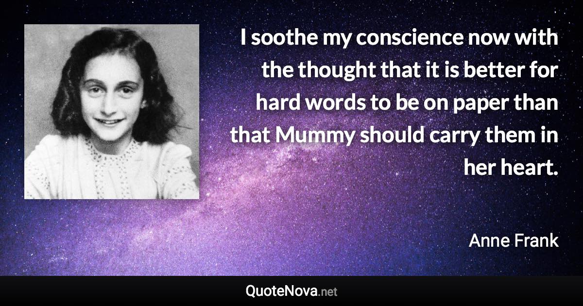 I soothe my conscience now with the thought that it is better for hard words to be on paper than that Mummy should carry them in her heart. - Anne Frank quote