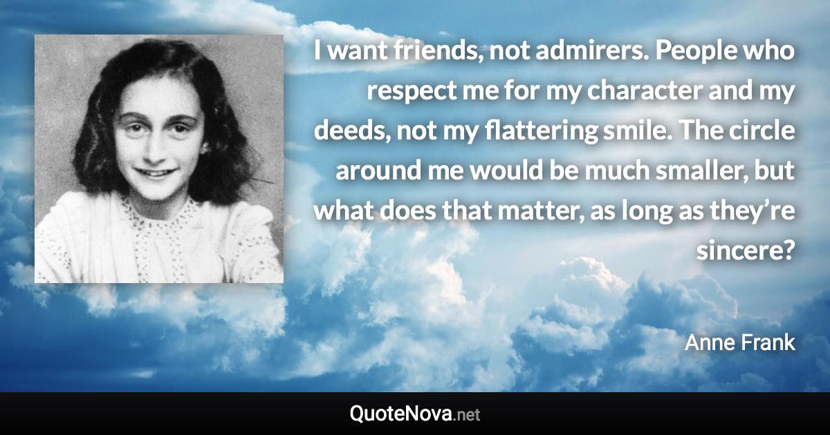 I want friends, not admirers. People who respect me for my character and my deeds, not my flattering smile. The circle around me would be much smaller, but what does that matter, as long as they’re sincere? - Anne Frank quote