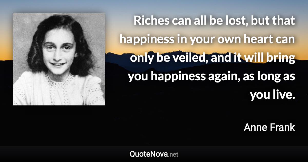 Riches can all be lost, but that happiness in your own heart can only be veiled, and it will bring you happiness again, as long as you live. - Anne Frank quote