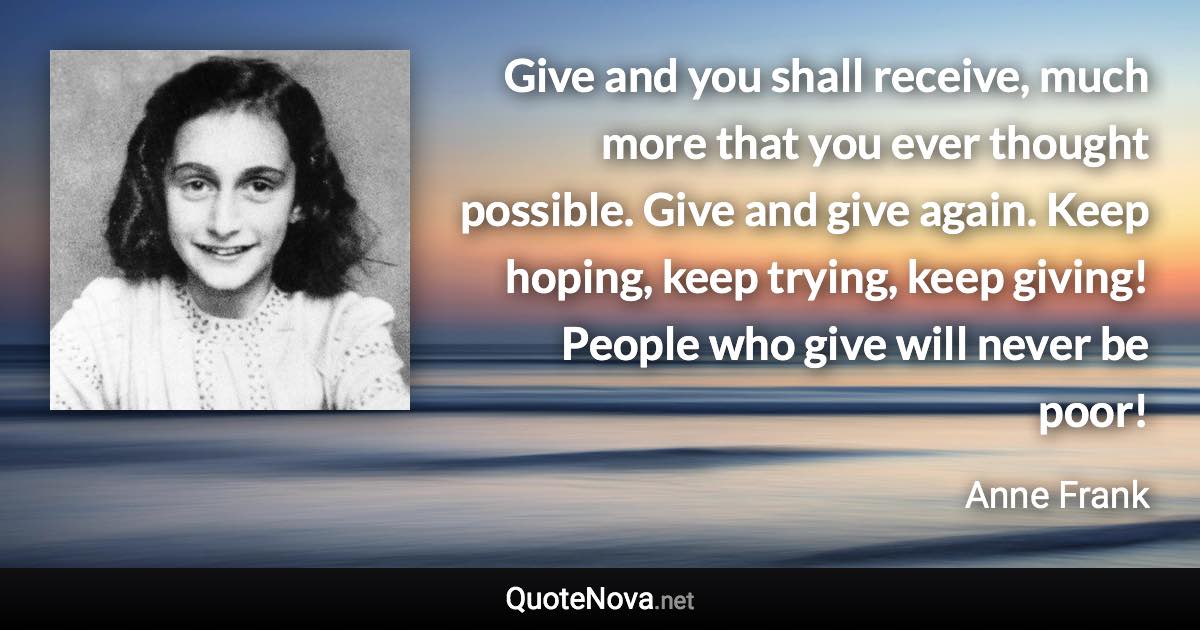 Give and you shall receive, much more that you ever thought possible. Give and give again. Keep hoping, keep trying, keep giving! People who give will never be poor! - Anne Frank quote