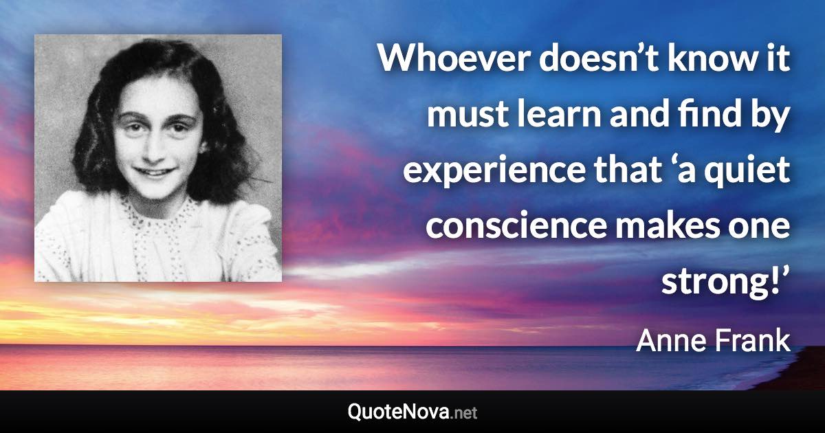 Whoever doesn’t know it must learn and find by experience that ‘a quiet conscience makes one strong!’ - Anne Frank quote