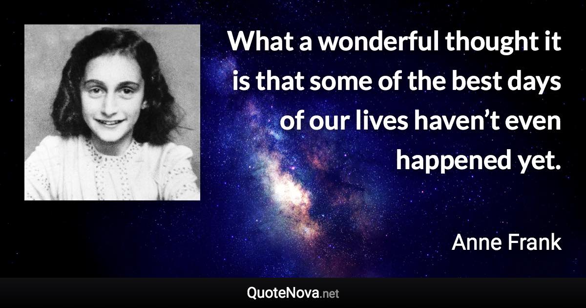 What a wonderful thought it is that some of the best days of our lives haven’t even happened yet. - Anne Frank quote