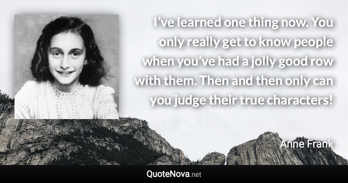 I’ve learned one thing now. You only really get to know people when you’ve had a jolly good row with them. Then and then only can you judge their true characters! - Anne Frank quote