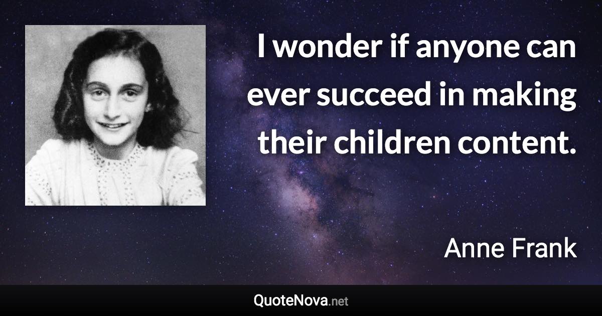 I wonder if anyone can ever succeed in making their children content. - Anne Frank quote