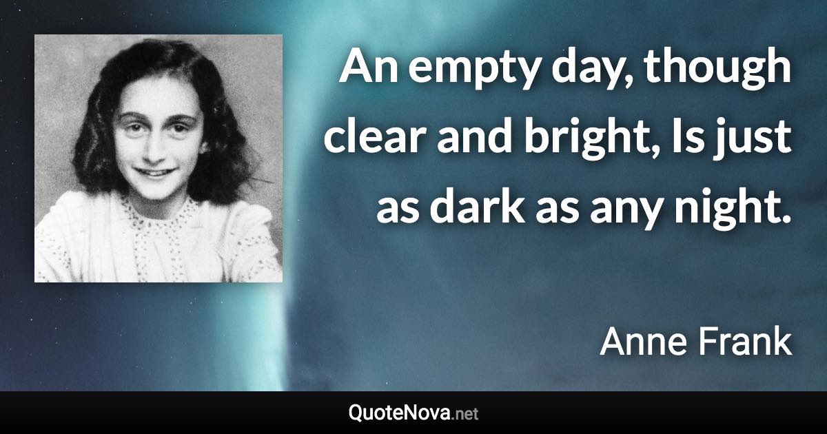An empty day, though clear and bright, Is just as dark as any night. - Anne Frank quote