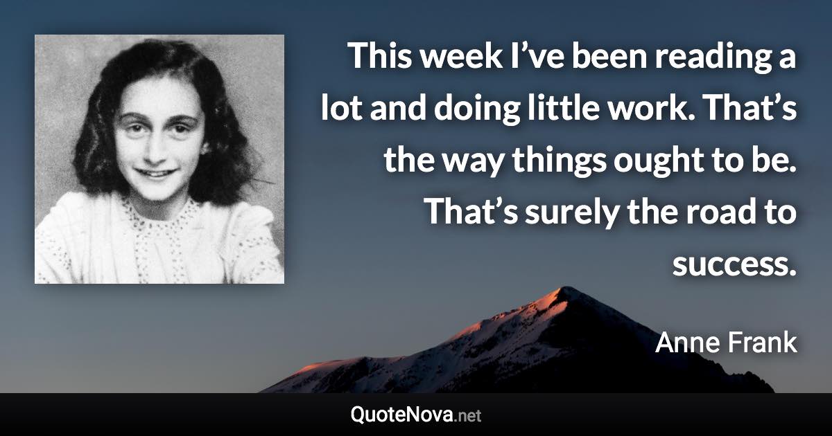 This week I’ve been reading a lot and doing little work. That’s the way things ought to be. That’s surely the road to success. - Anne Frank quote