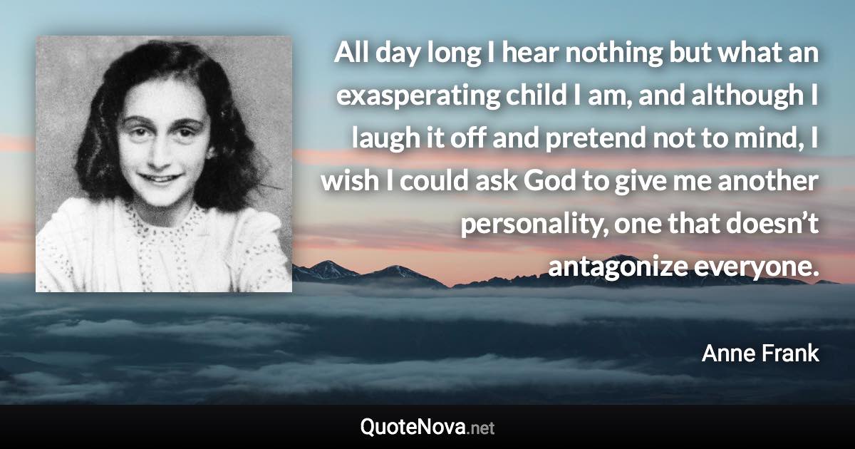 All day long I hear nothing but what an exasperating child I am, and although I laugh it off and pretend not to mind, I wish I could ask God to give me another personality, one that doesn’t antagonize everyone. - Anne Frank quote