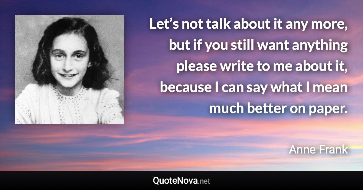 Let’s not talk about it any more, but if you still want anything please write to me about it, because I can say what I mean much better on paper. - Anne Frank quote