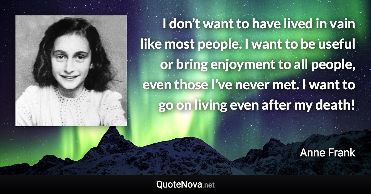 I don’t want to have lived in vain like most people. I want to be useful or bring enjoyment to all people, even those I’ve never met. I want to go on living even after my death! - Anne Frank quote