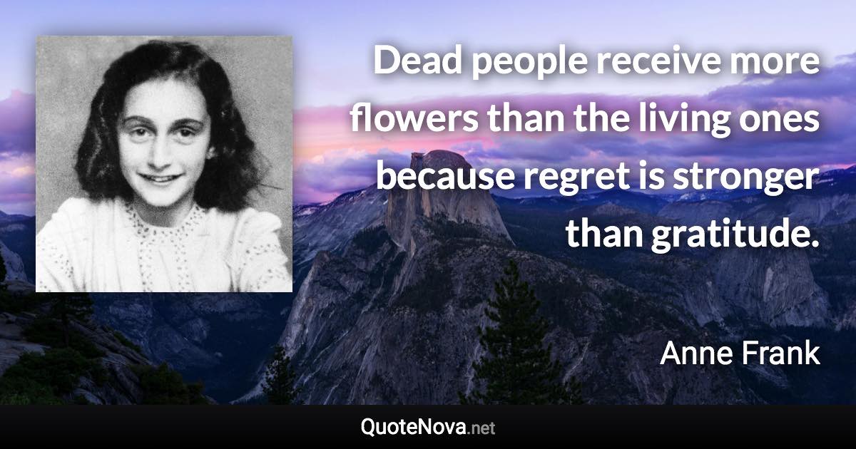 Dead people receive more flowers than the living ones because regret is stronger than gratitude. - Anne Frank quote
