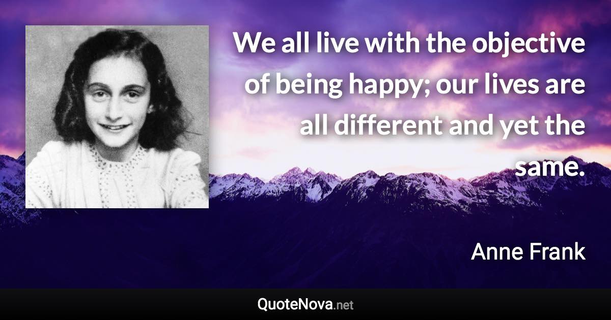 We all live with the objective of being happy; our lives are all different and yet the same. - Anne Frank quote