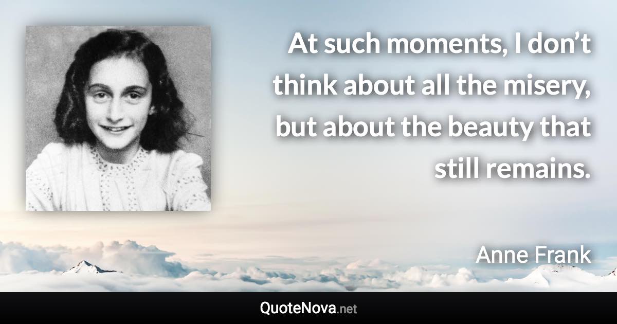 At such moments, I don’t think about all the misery, but about the beauty that still remains. - Anne Frank quote