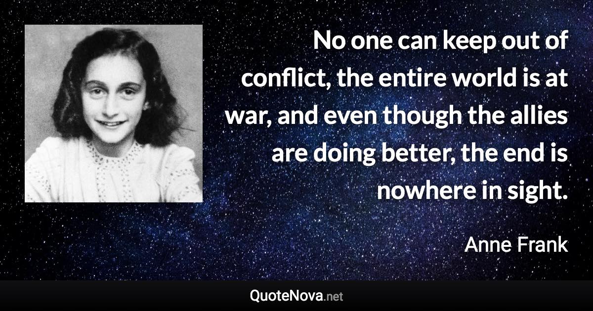 No one can keep out of conflict, the entire world is at war, and even though the allies are doing better, the end is nowhere in sight. - Anne Frank quote