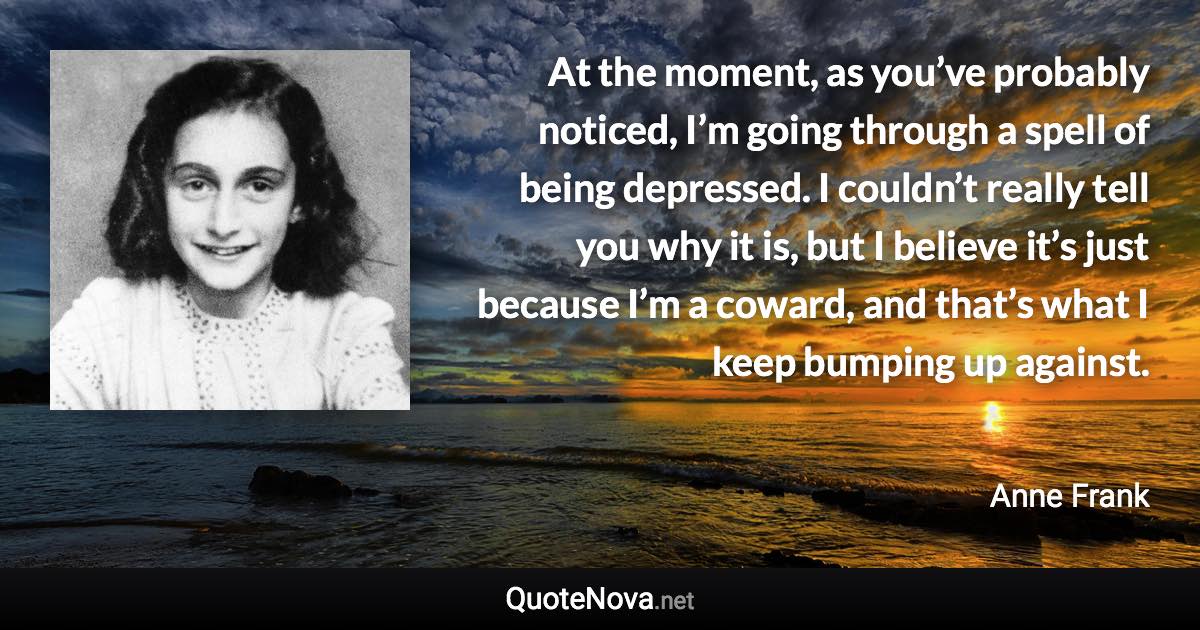 At the moment, as you’ve probably noticed, I’m going through a spell of being depressed. I couldn’t really tell you why it is, but I believe it’s just because I’m a coward, and that’s what I keep bumping up against. - Anne Frank quote