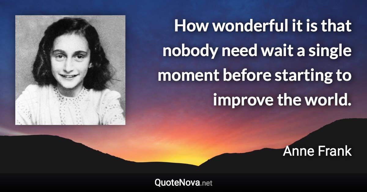 How wonderful it is that nobody need wait a single moment before starting to improve the world. - Anne Frank quote