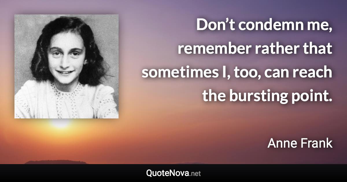 Don’t condemn me, remember rather that sometimes I, too, can reach the bursting point. - Anne Frank quote