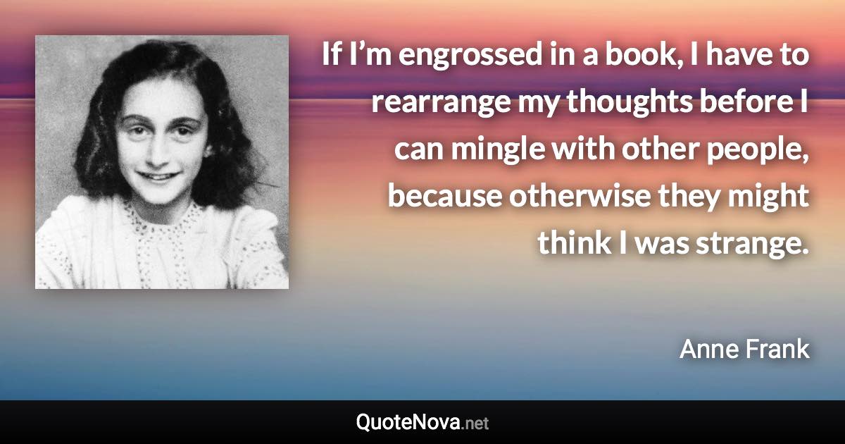 If I’m engrossed in a book, I have to rearrange my thoughts before I can mingle with other people, because otherwise they might think I was strange. - Anne Frank quote