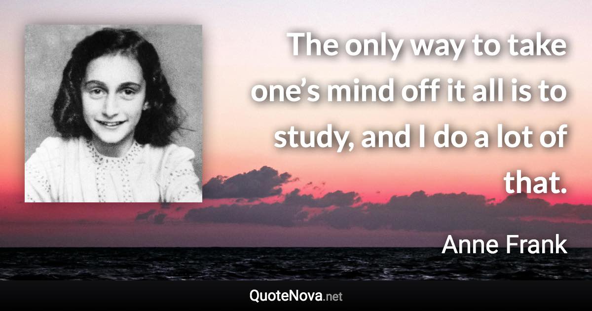 The only way to take one’s mind off it all is to study, and I do a lot of that. - Anne Frank quote