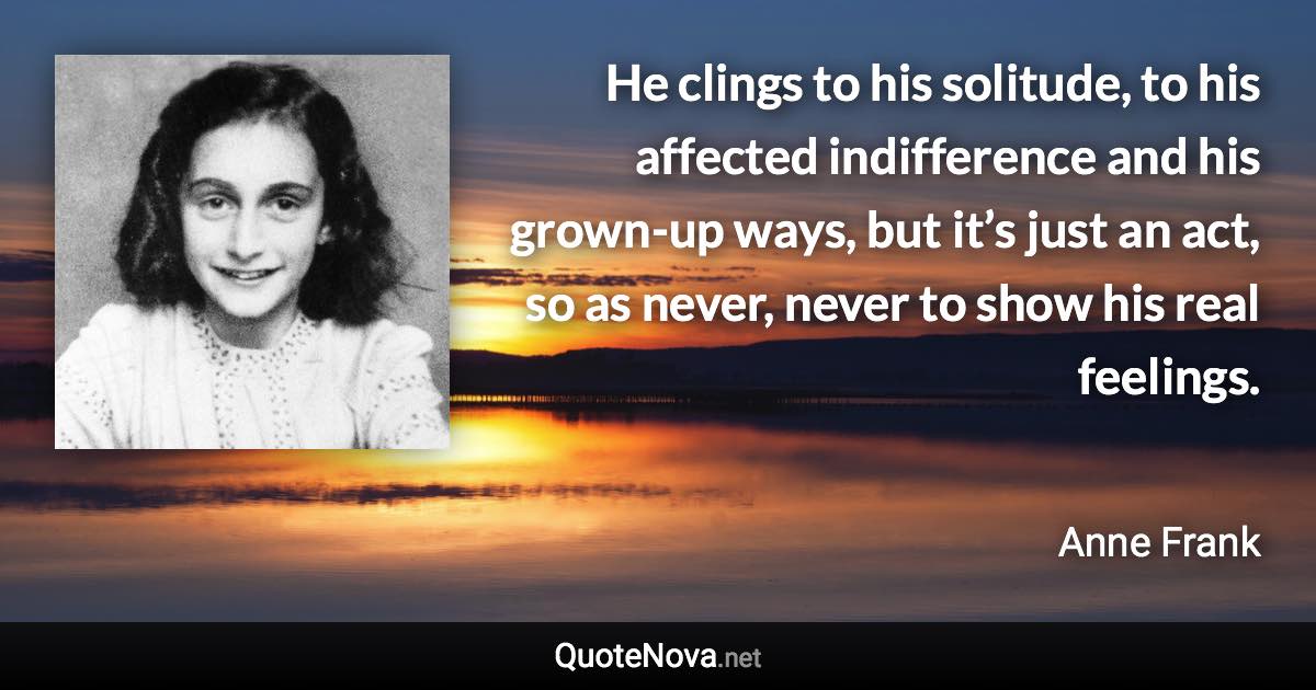 He clings to his solitude, to his affected indifference and his grown-up ways, but it’s just an act, so as never, never to show his real feelings. - Anne Frank quote