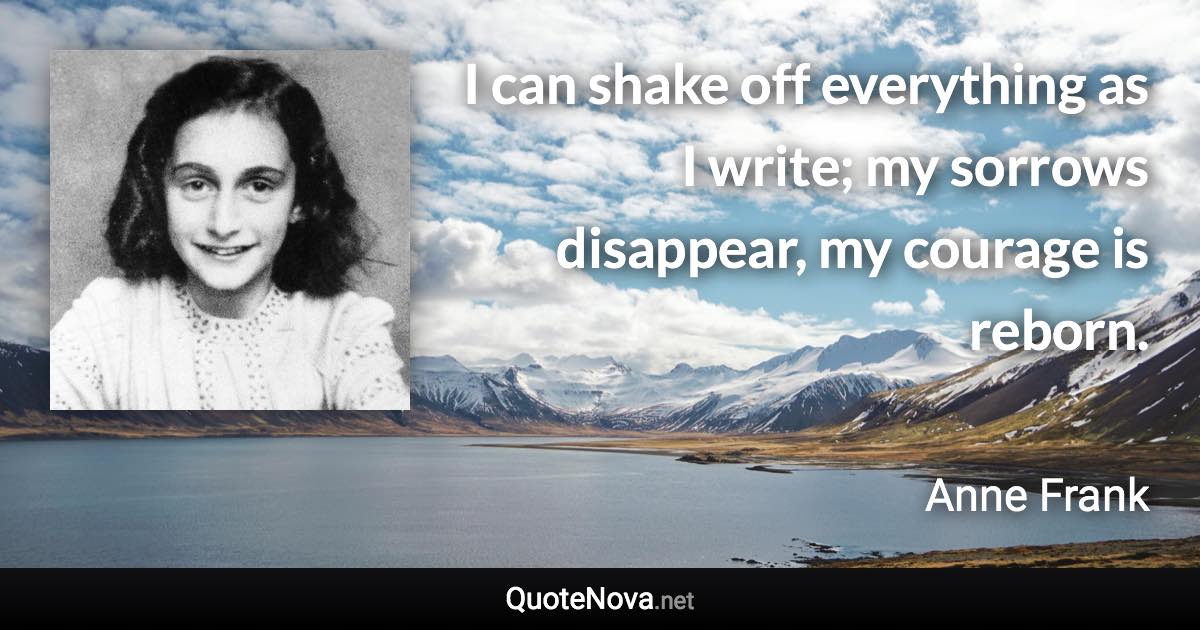 I can shake off everything as I write; my sorrows disappear, my courage is reborn. - Anne Frank quote