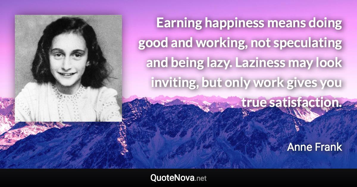 Earning happiness means doing good and working, not speculating and being lazy. Laziness may look inviting, but only work gives you true satisfaction. - Anne Frank quote