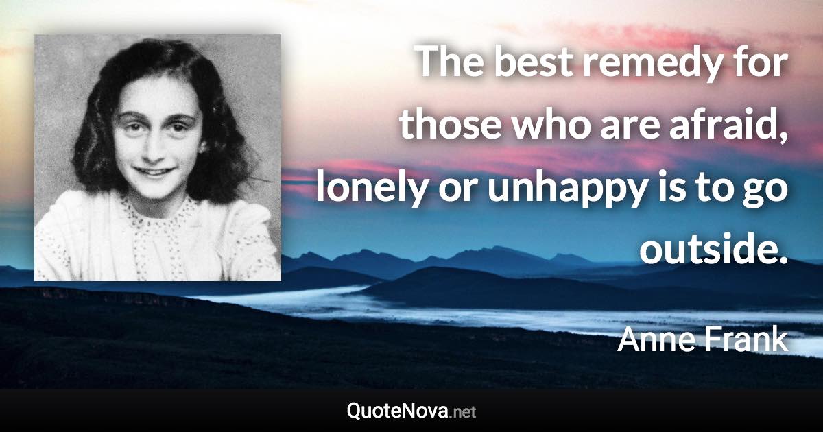 The best remedy for those who are afraid, lonely or unhappy is to go outside. - Anne Frank quote