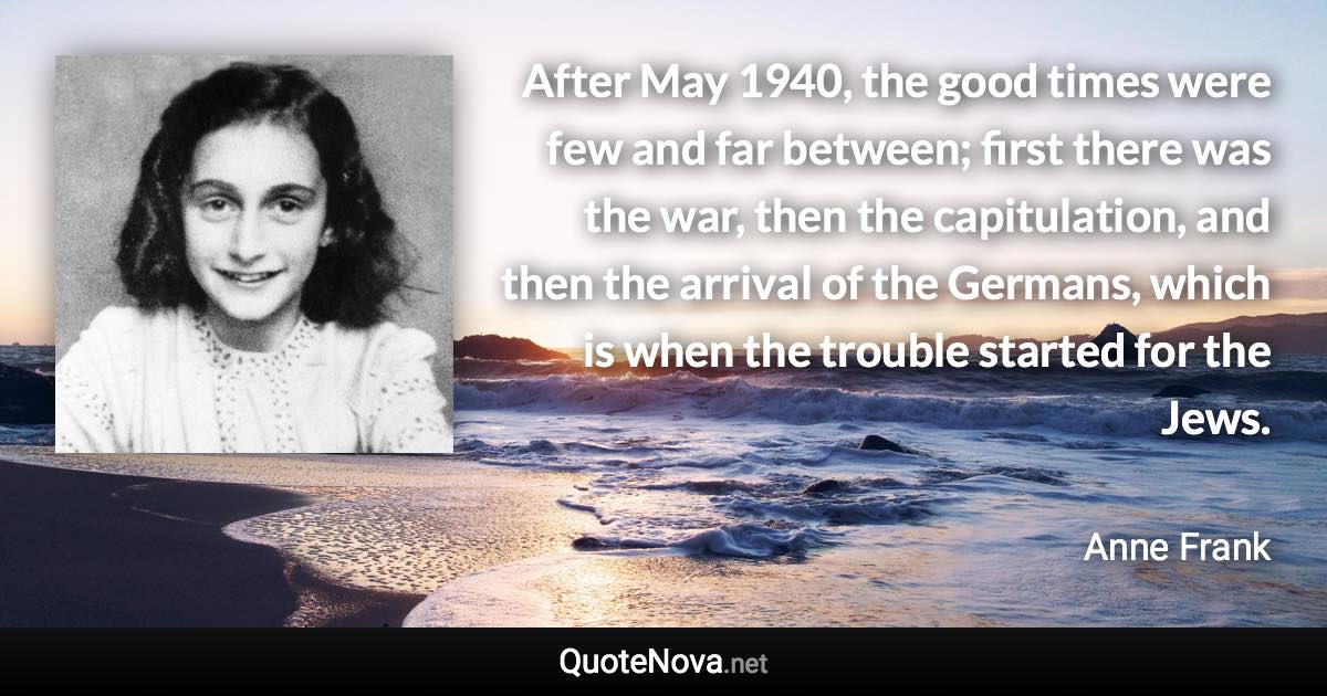 After May 1940, the good times were few and far between; first there was the war, then the capitulation, and then the arrival of the Germans, which is when the trouble started for the Jews. - Anne Frank quote